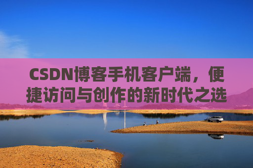CSDN博客手机客户端，便捷访问与创作的新时代之选